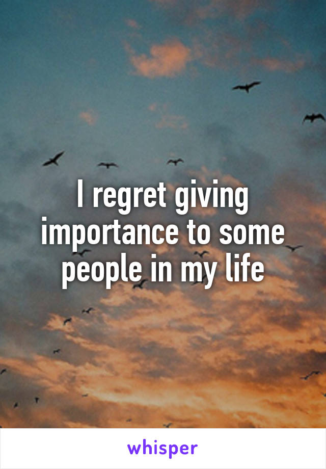 I regret giving importance to some people in my life