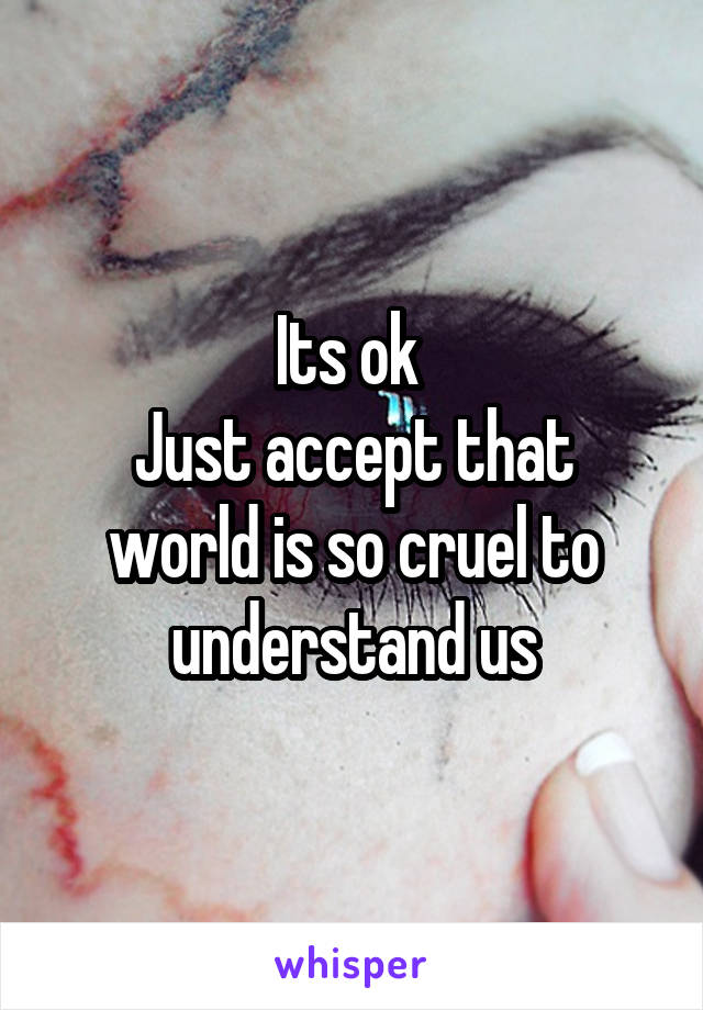 Its ok 
Just accept that world is so cruel to understand us