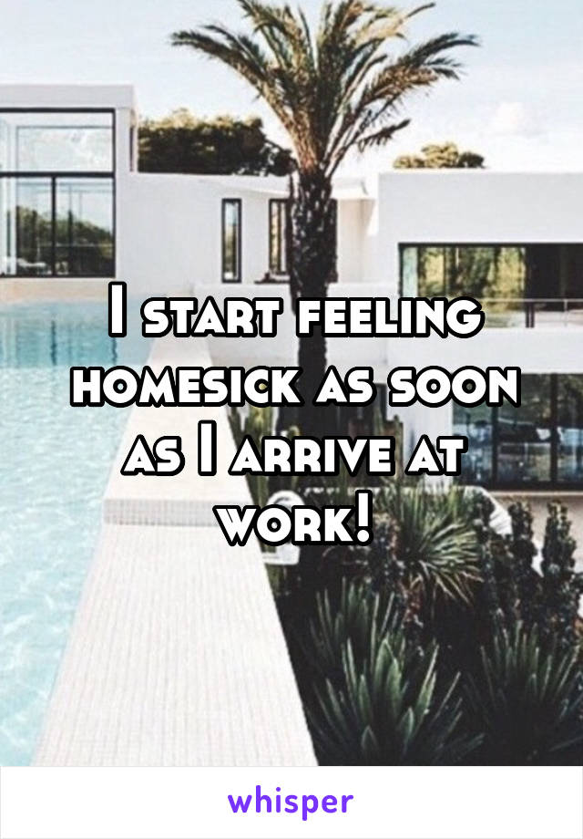 I start feeling homesick as soon as I arrive at work!