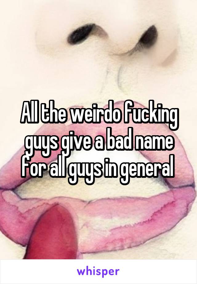 All the weirdo fucking guys give a bad name for all guys in general 