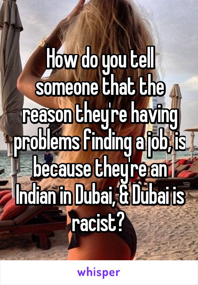 How do you tell someone that the reason they're having problems finding a job, is because they're an Indian in Dubai, & Dubai is racist? 