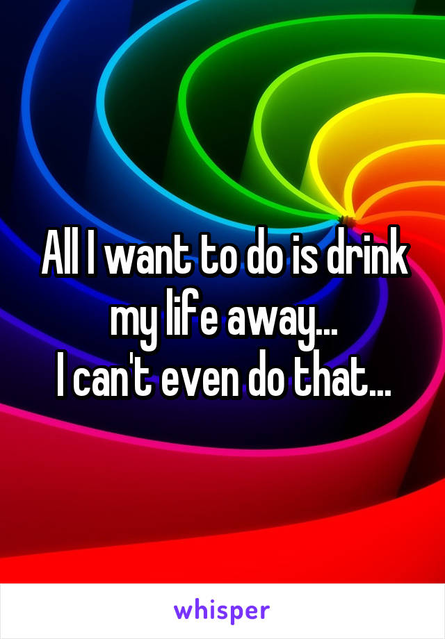 All I want to do is drink my life away...
I can't even do that...