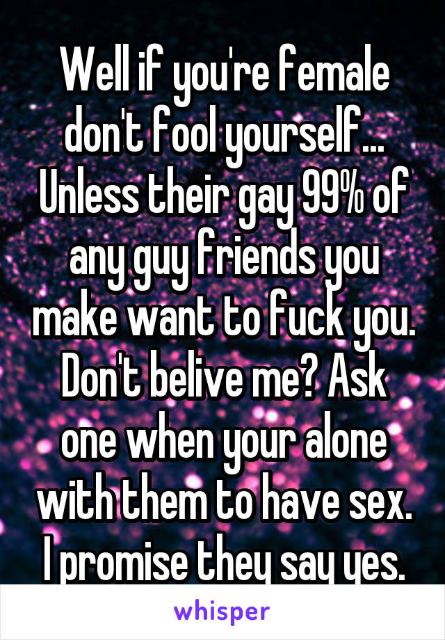 Well if you're female don't fool yourself... Unless their gay 99% of any guy friends you make want to fuck you. Don't belive me? Ask one when your alone with them to have sex. I promise they say yes.