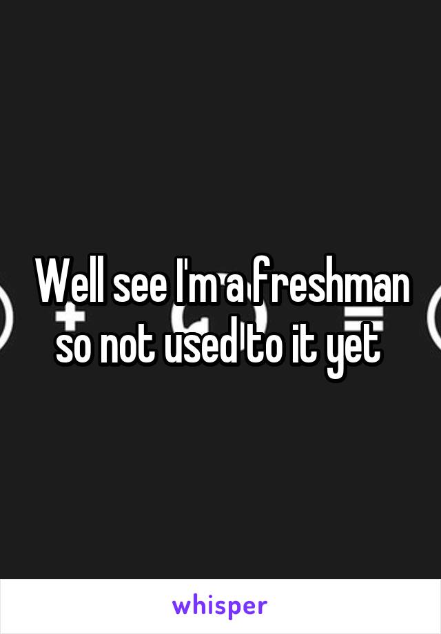 Well see I'm a freshman so not used to it yet 