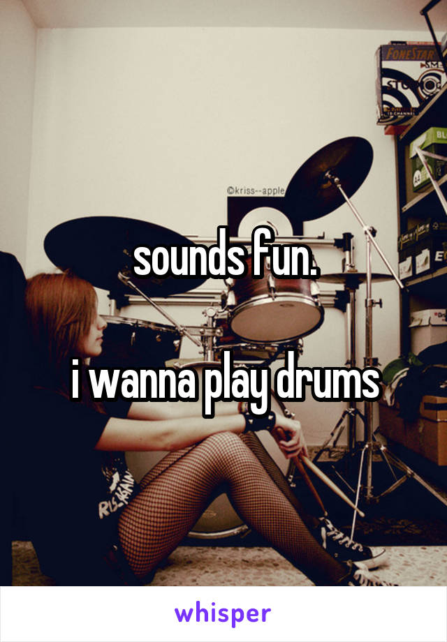 sounds fun.

i wanna play drums