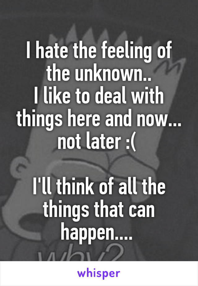 I hate the feeling of the unknown..
I like to deal with things here and now... not later :( 

I'll think of all the things that can happen.... 