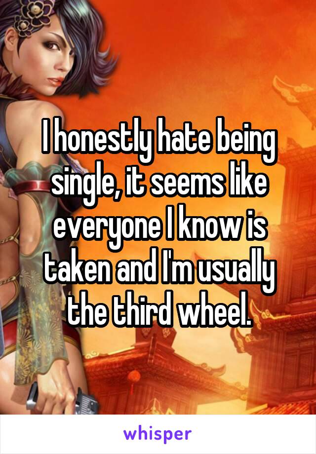 I honestly hate being single, it seems like everyone I know is taken and I'm usually the third wheel.