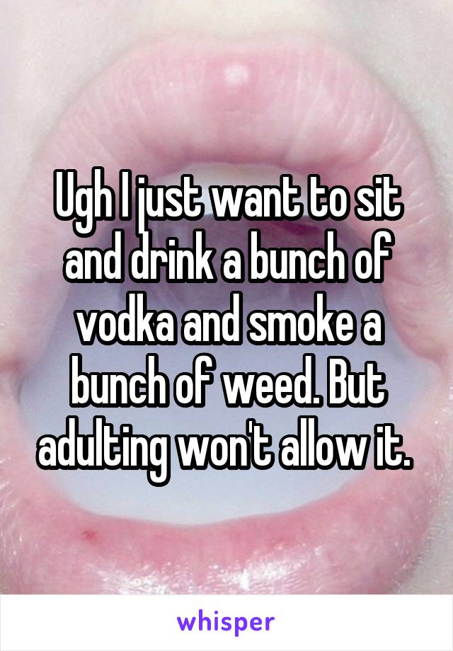 Ugh I just want to sit and drink a bunch of vodka and smoke a bunch of weed. But adulting won't allow it. 