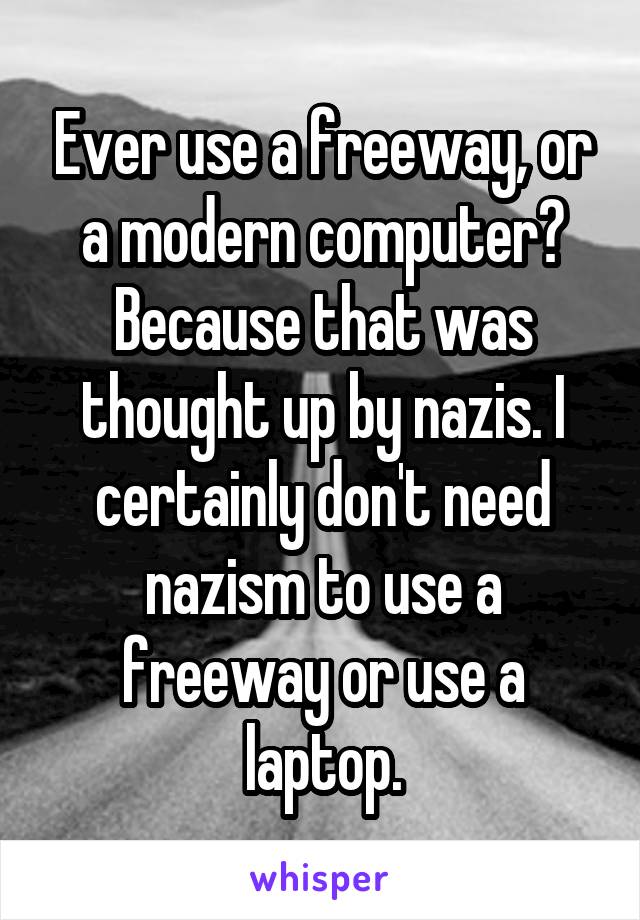 Ever use a freeway, or a modern computer? Because that was thought up by nazis. I certainly don't need nazism to use a freeway or use a laptop.