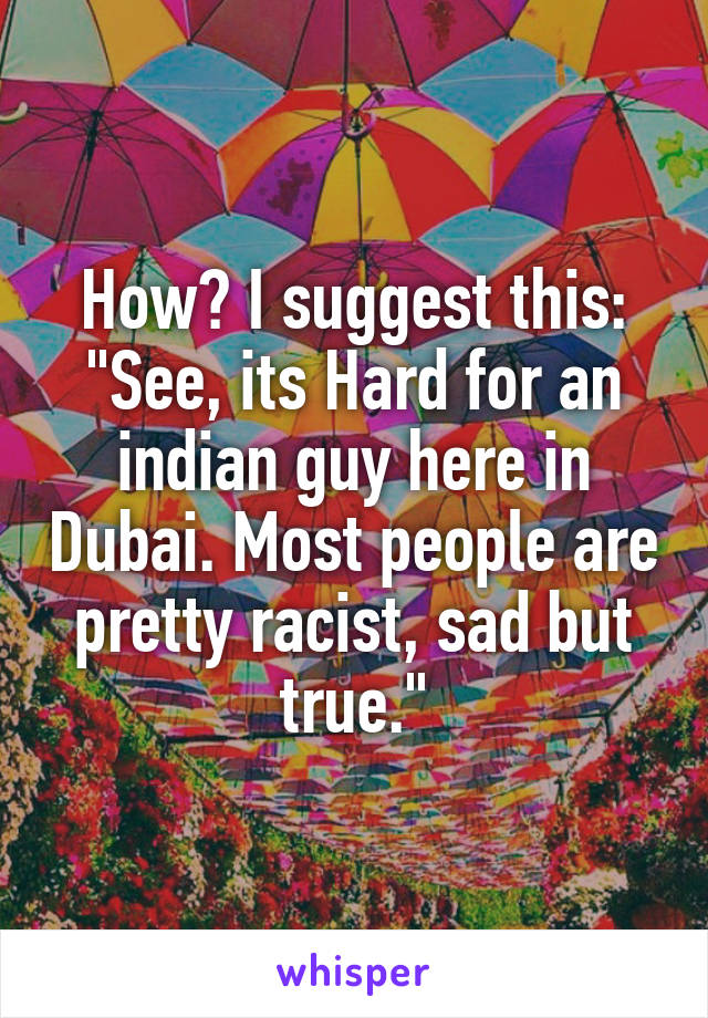 How? I suggest this: "See, its Hard for an indian guy here in Dubai. Most people are pretty racist, sad but true."