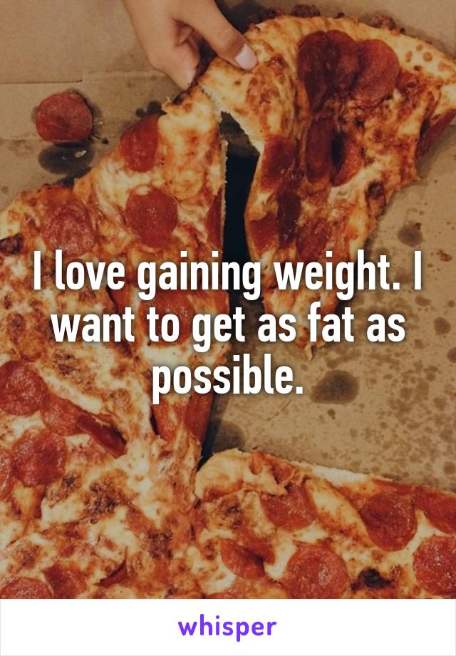 I love gaining weight. I want to get as fat as possible.
