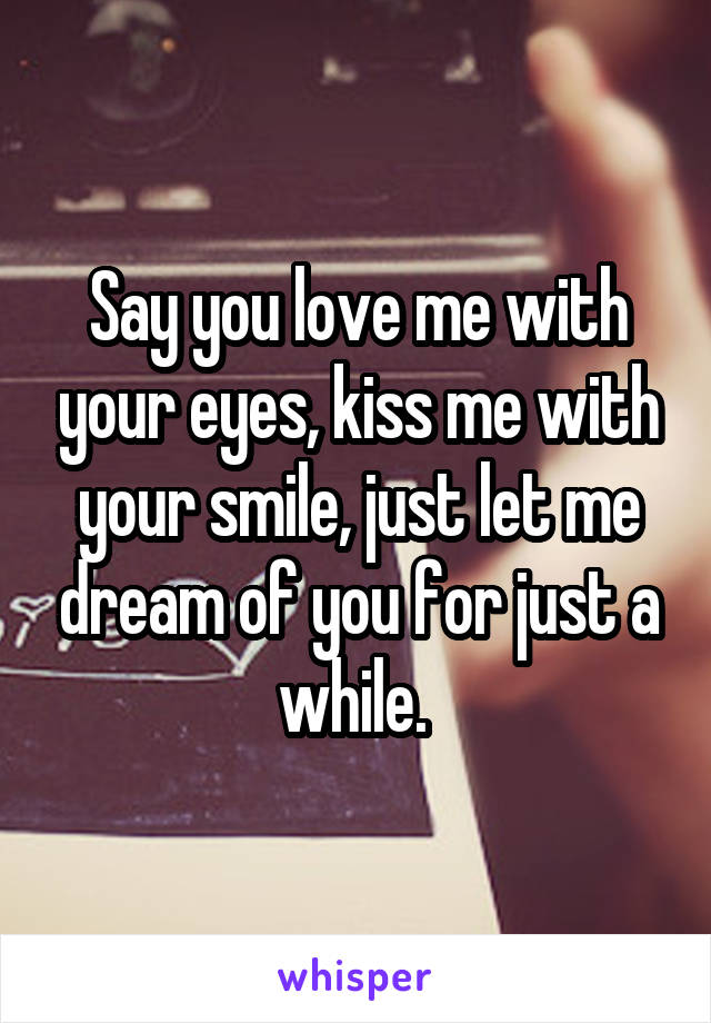 Say you love me with your eyes, kiss me with your smile, just let me dream of you for just a while. 