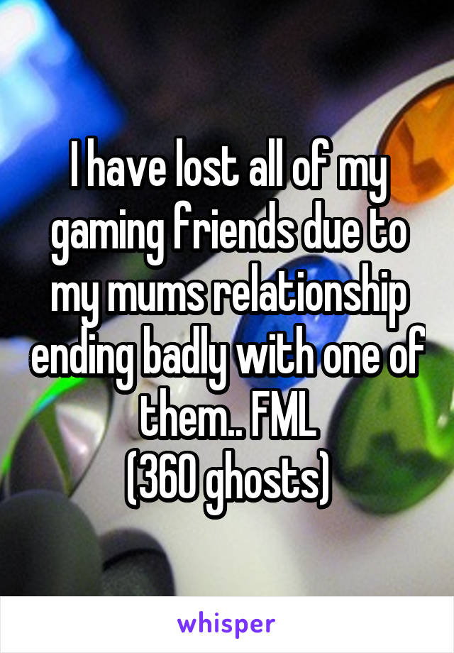 I have lost all of my gaming friends due to my mums relationship ending badly with one of them.. FML
(360 ghosts)