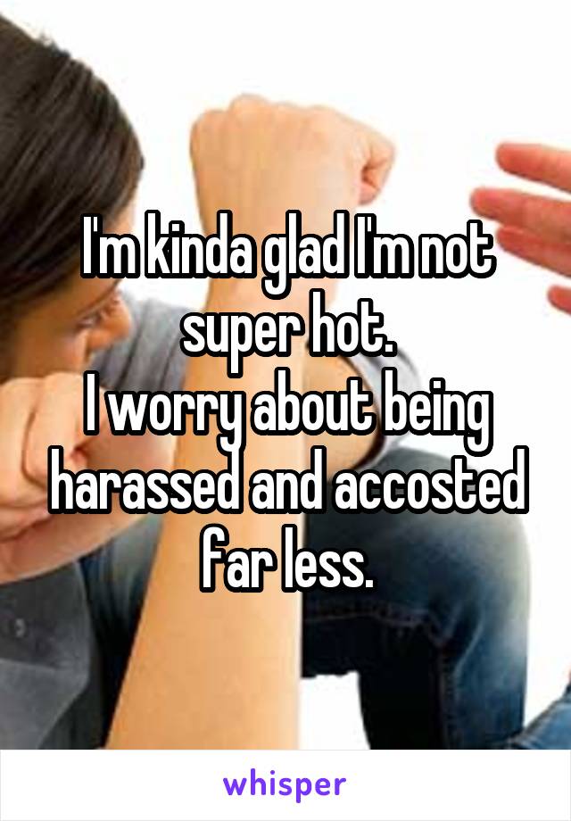 I'm kinda glad I'm not super hot.
I worry about being harassed and accosted far less.