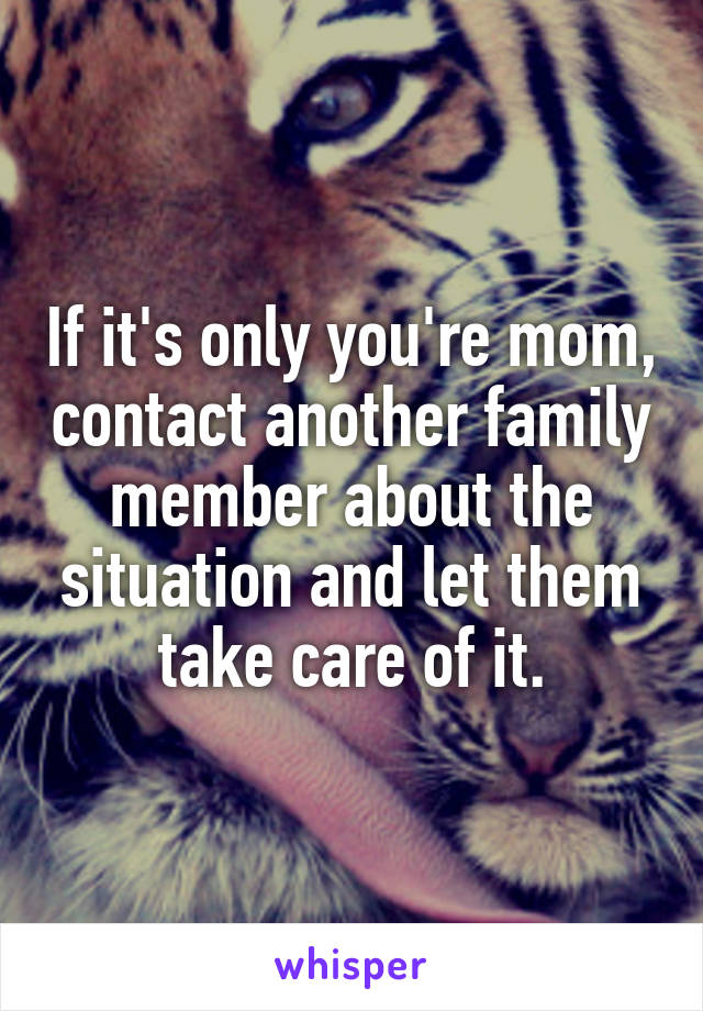 If it's only you're mom, contact another family member about the situation and let them take care of it.