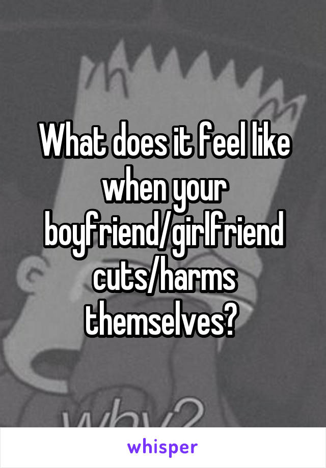 What does it feel like when your boyfriend/girlfriend cuts/harms themselves? 