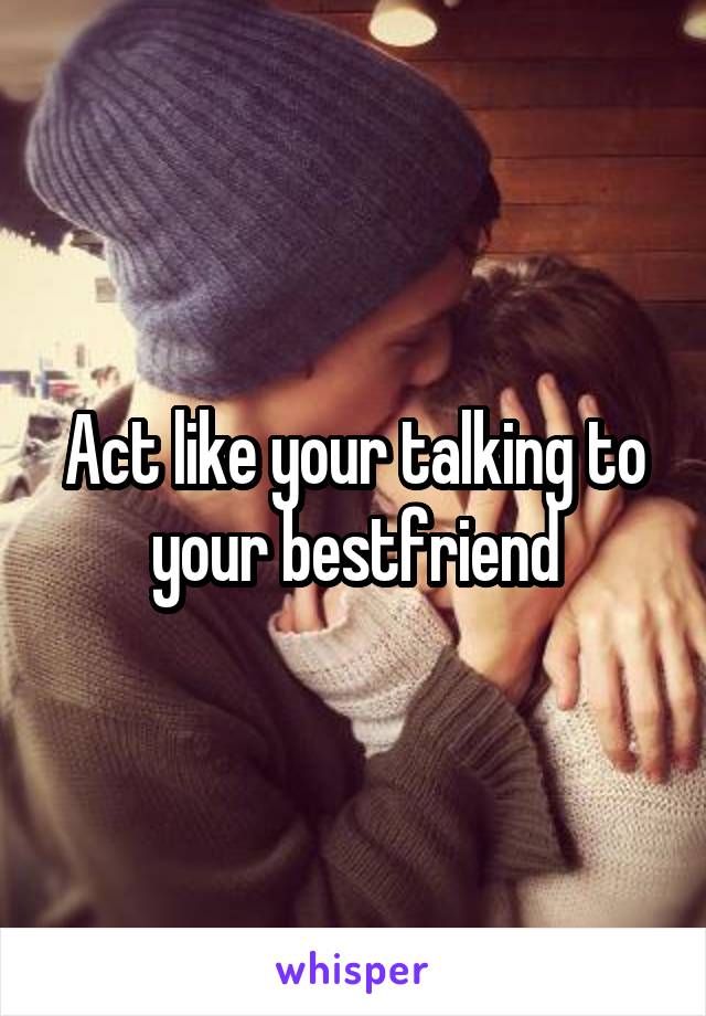 Act like your talking to your bestfriend