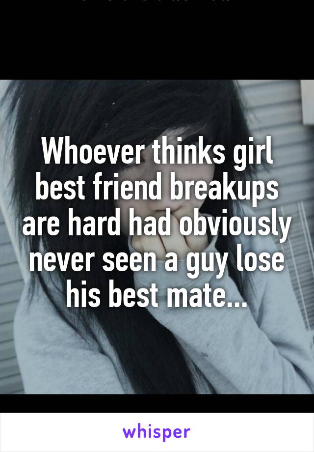 Whoever thinks girl best friend breakups are hard had obviously never seen a guy lose his best mate...