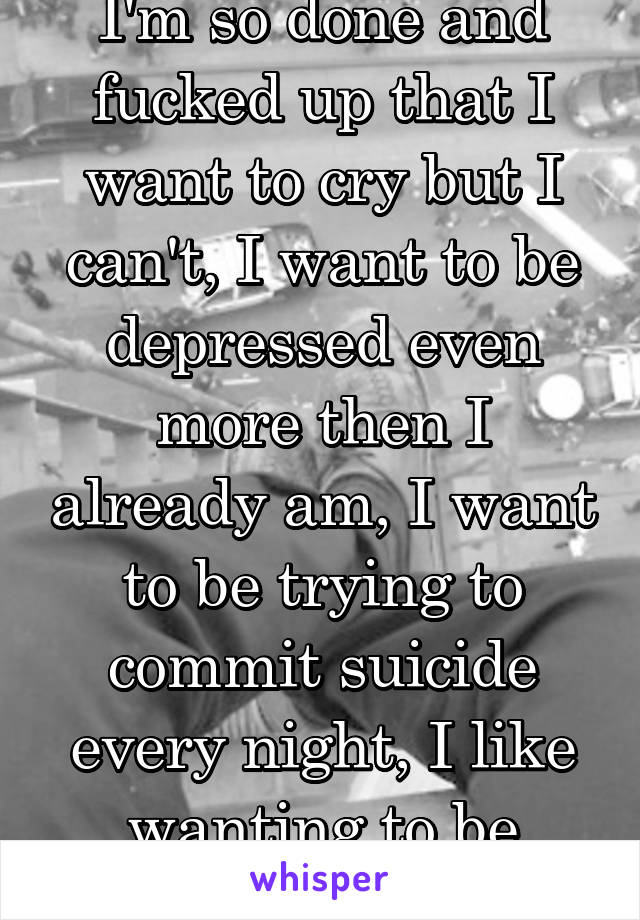 I'm so done and fucked up that I want to cry but I can't, I want to be depressed even more then I already am, I want to be trying to commit suicide every night, I like wanting to be dead.