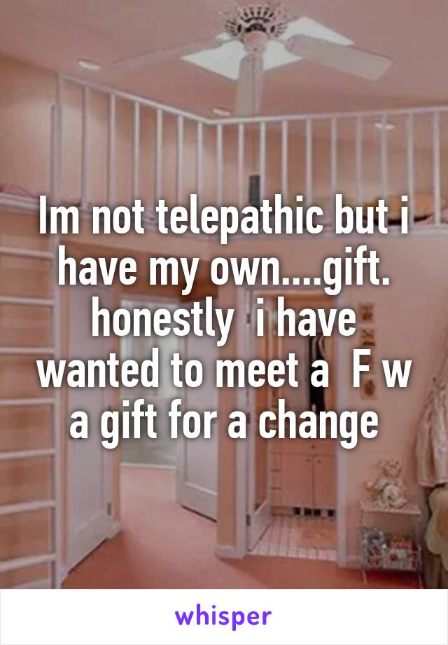 Im not telepathic but i have my own....gift. honestly  i have wanted to meet a  F w a gift for a change