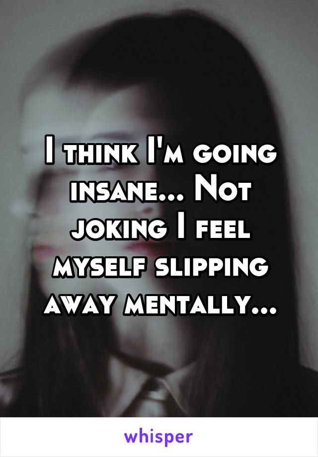 I think I'm going insane... Not joking I feel myself slipping away mentally...