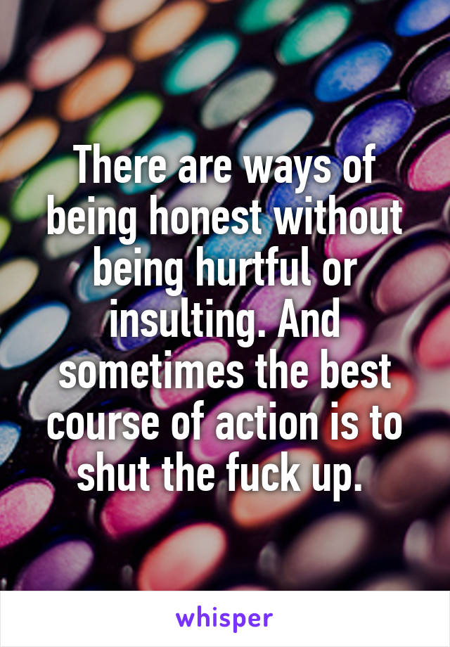 There are ways of being honest without being hurtful or insulting. And sometimes the best course of action is to shut the fuck up. 