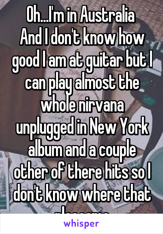 Oh...I'm in Australia 
And I don't know how good I am at guitar but I can play almost the whole nirvana unplugged in New York album and a couple other of there hits so I don't know where that placesme