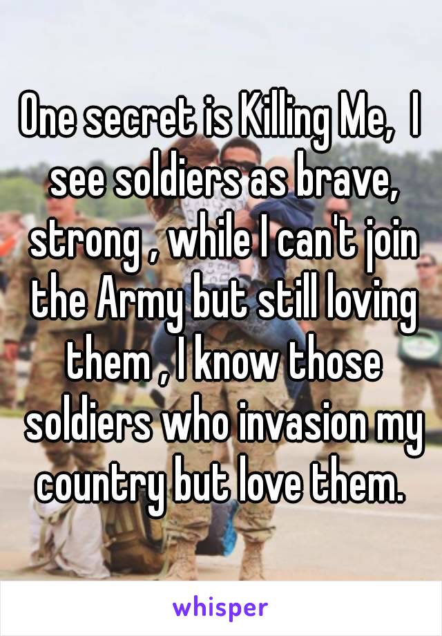 One secret is Killing Me,  I see soldiers as brave, strong , while I can't join the Army but still loving them , I know those soldiers who invasion my country but love them. 