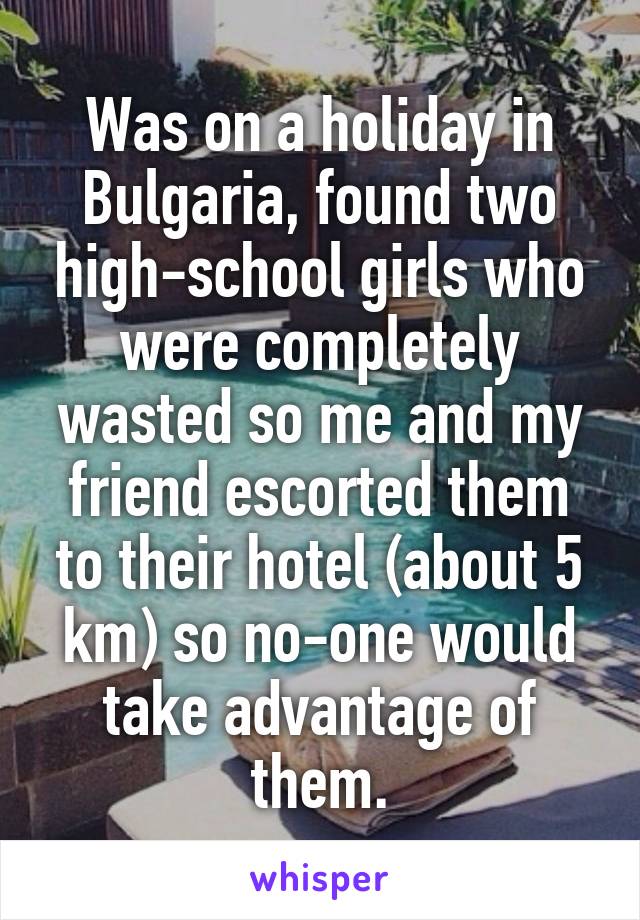 Was on a holiday in Bulgaria, found two high-school girls who were completely wasted so me and my friend escorted them to their hotel (about 5 km) so no-one would take advantage of them.
