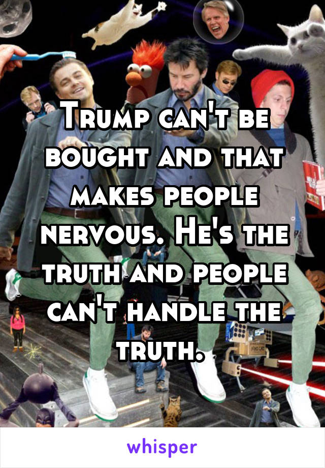Trump can't be bought and that makes people nervous. He's the truth and people can't handle the truth. 