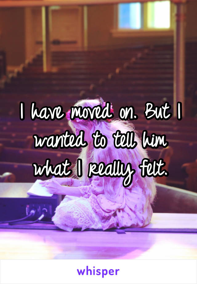 I have moved on. But I wanted to tell him what I really felt.