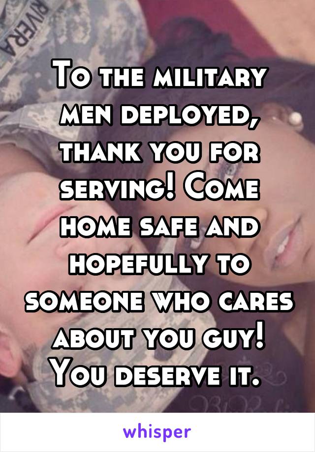 To the military men deployed, thank you for serving! Come home safe and hopefully to someone who cares about you guy! You deserve it. 