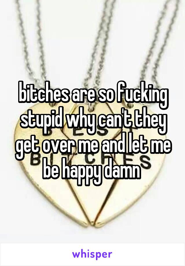 bitches are so fucking stupid why can't they get over me and let me be happy damn 