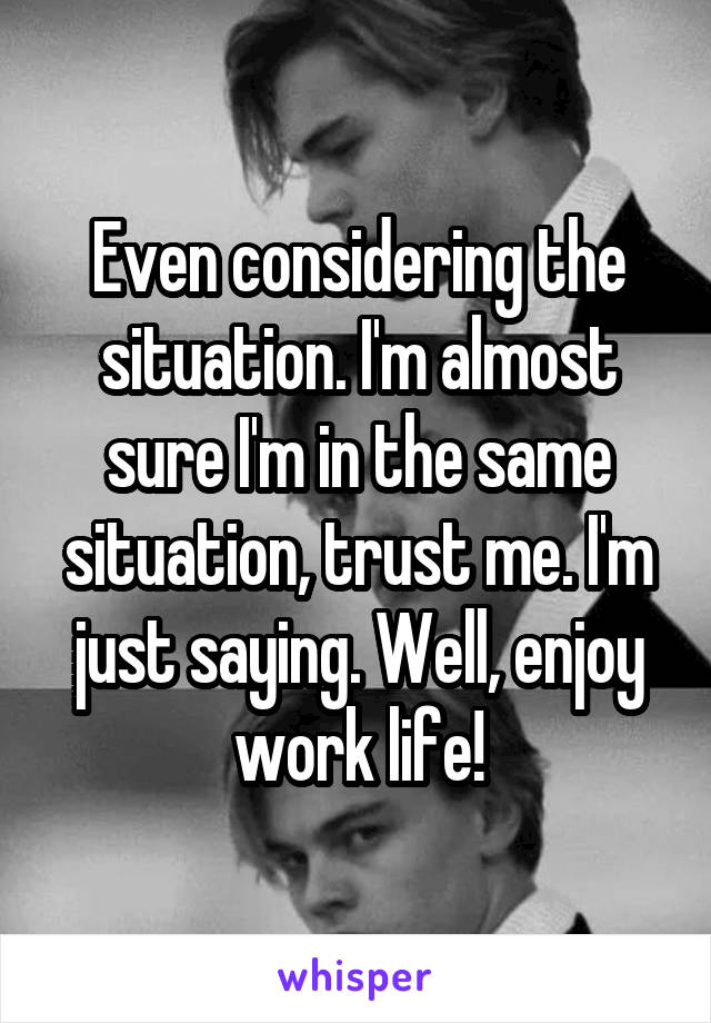 Even considering the situation. I'm almost sure I'm in the same situation, trust me. I'm just saying. Well, enjoy work life!