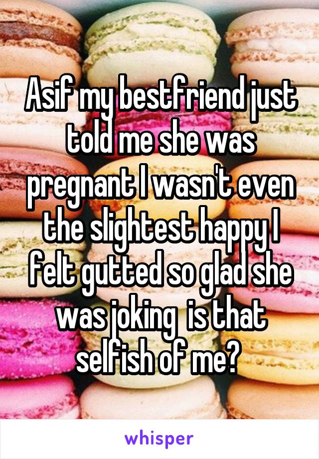 Asif my bestfriend just told me she was pregnant I wasn't even the slightest happy I felt gutted so glad she was joking  is that selfish of me? 