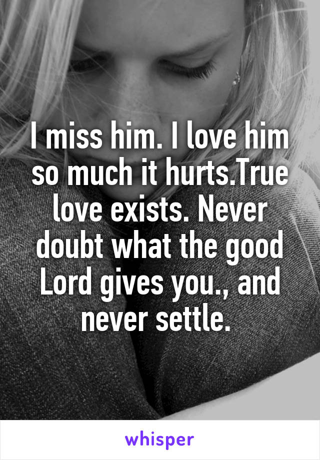 I miss him. I love him so much it hurts.True love exists. Never doubt what the good Lord gives you., and never settle. 