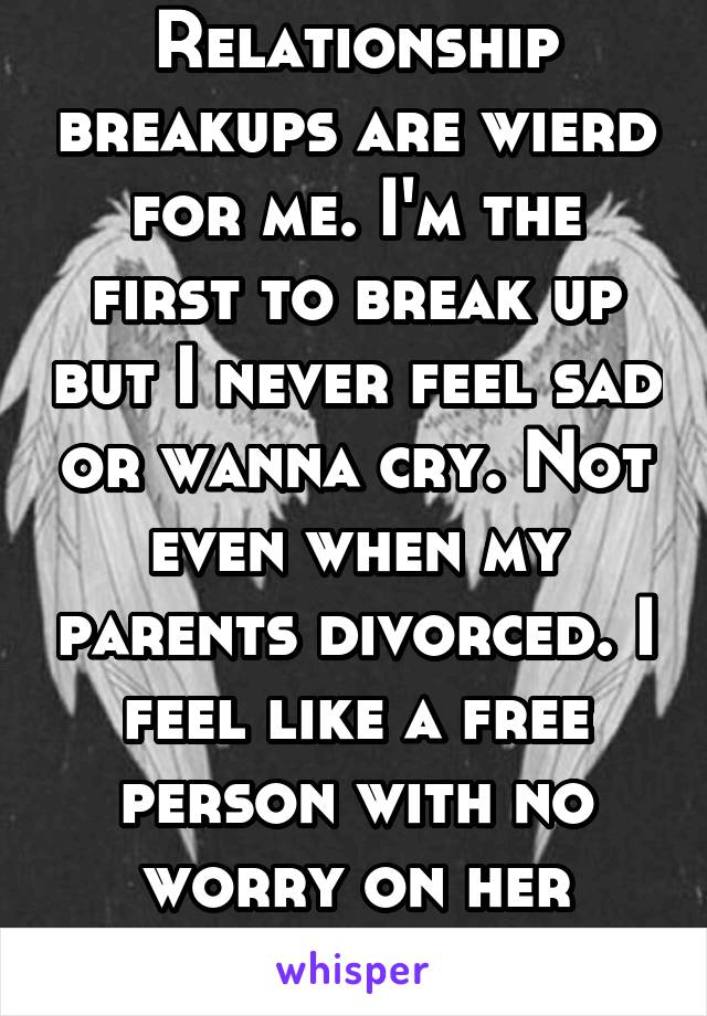 Relationship breakups are wierd for me. I'm the first to break up but I never feel sad or wanna cry. Not even when my parents divorced. I feel like a free person with no worry on her shoulders