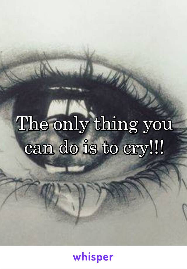 The only thing you can do is to cry!!!