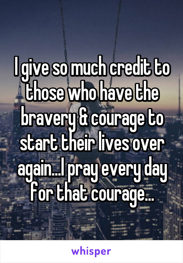 I give so much credit to those who have the bravery & courage to start their lives over again...I pray every day for that courage...