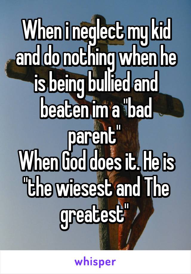 When i neglect my kid and do nothing when he is being bullied and beaten im a "bad parent" 
When God does it. He is "the wiesest and The greatest" 
