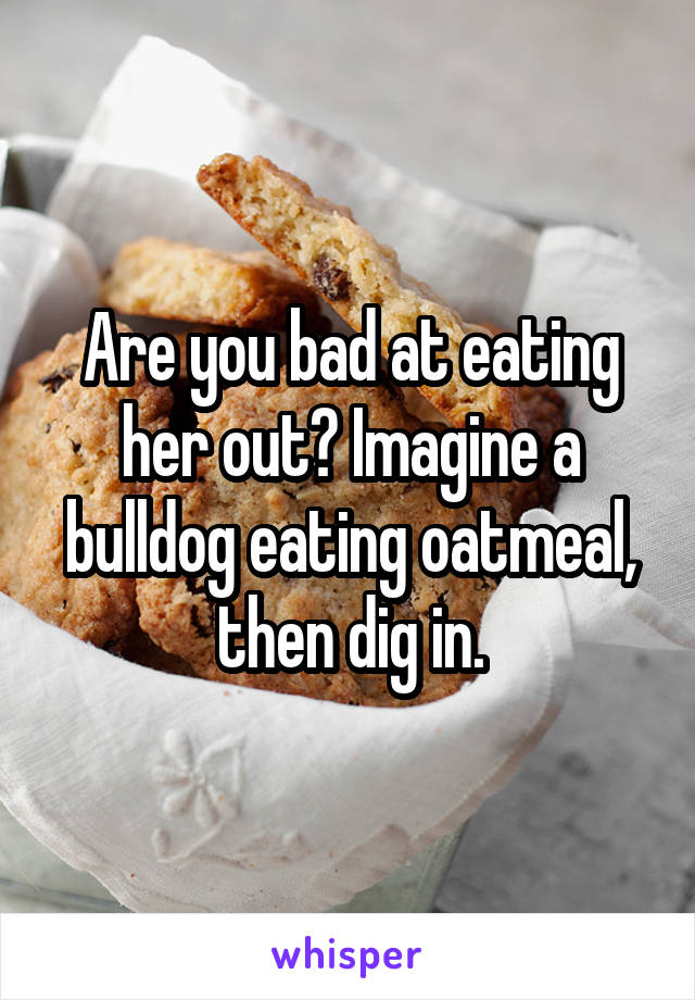 Are you bad at eating her out? Imagine a bulldog eating oatmeal, then dig in.