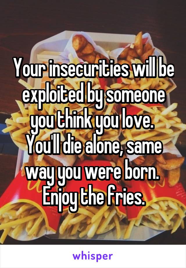 Your insecurities will be exploited by someone you think you love.  You'll die alone, same way you were born.  Enjoy the fries.