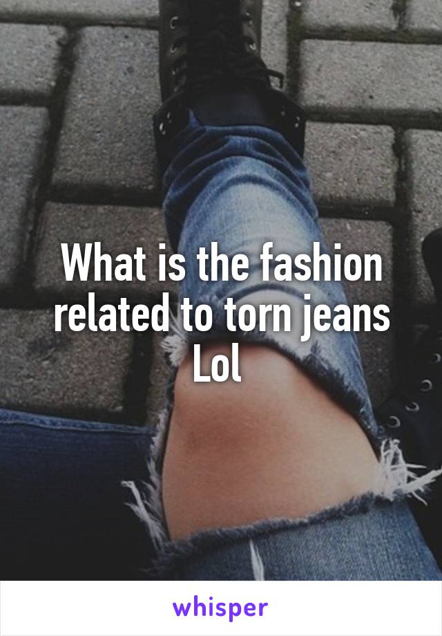 What is the fashion related to torn jeans Lol 