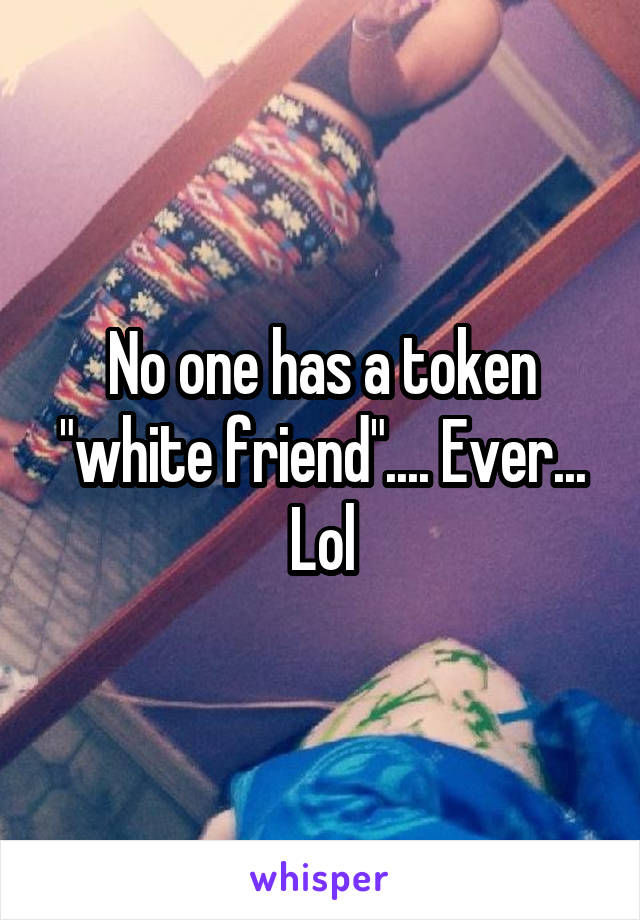 No one has a token "white friend".... Ever... Lol