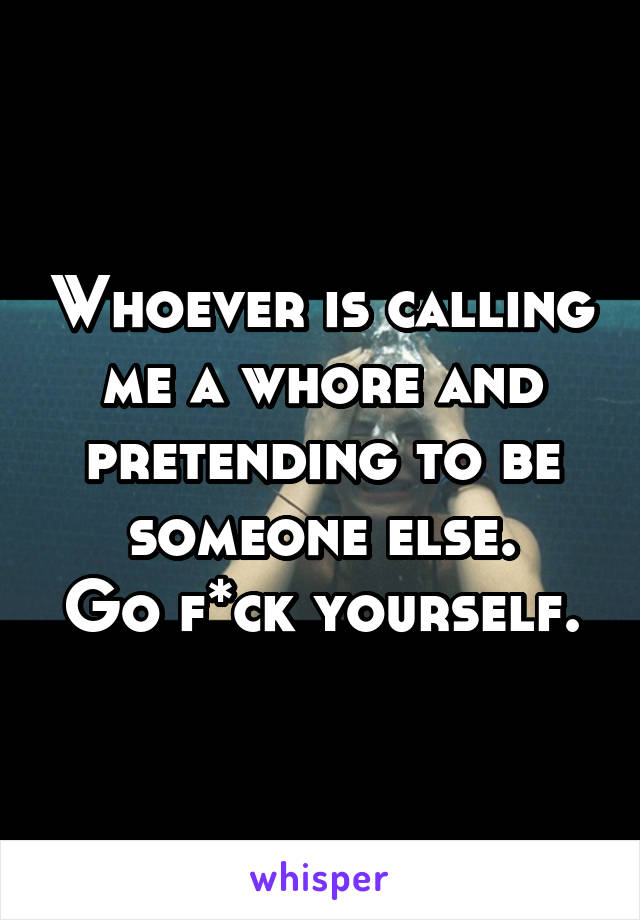 Whoever is calling me a whore and pretending to be someone else.
Go f*ck yourself.