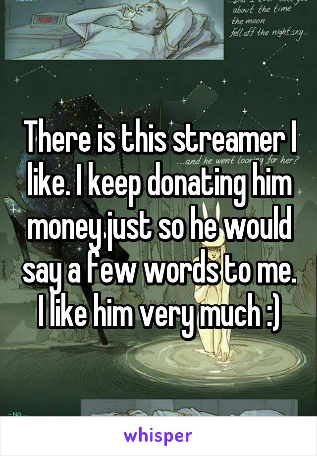 There is this streamer I like. I keep donating him money just so he would say a few words to me.
I like him very much :)