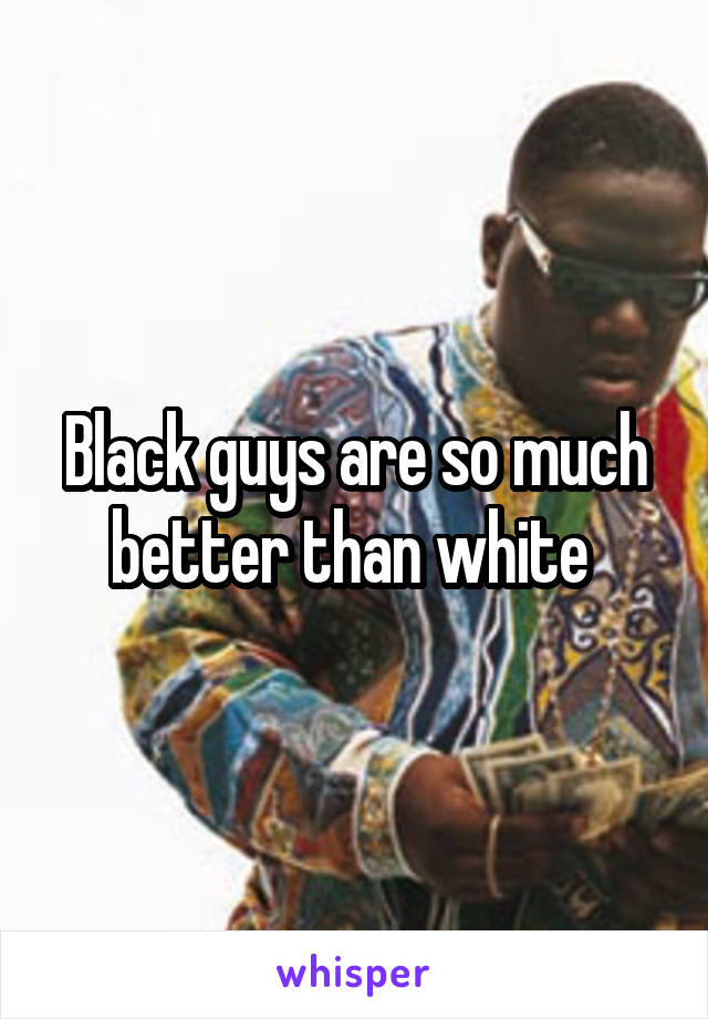 Black guys are so much better than white 