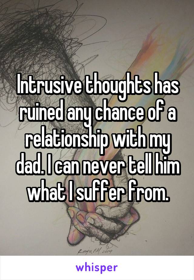 Intrusive thoughts has ruined any chance of a relationship with my dad. I can never tell him what I suffer from.