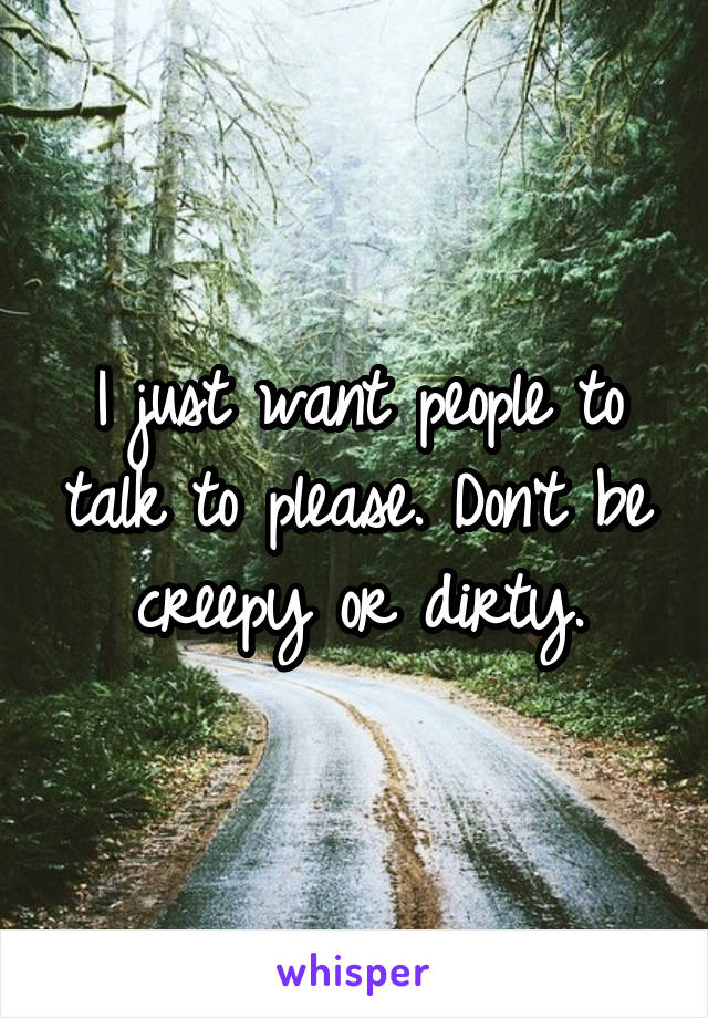 I just want people to talk to please. Don't be creepy or dirty.
