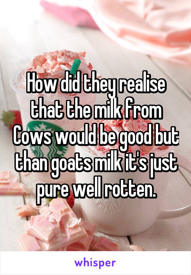 How did they realise that the milk from Cows would be good but than goats milk it's just pure well rotten.